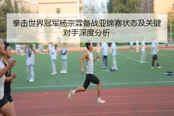 拳击世界冠军杨宗霖备战亚锦赛状态及关键对手深度分析